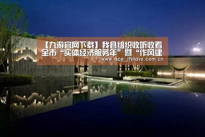 【九游官网下载】我县组织收听收看全市“实体经济服务年”暨“作风建设年”动员大会电视电话会(图2) 九游官网下载
